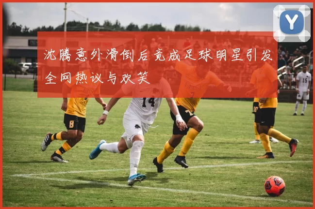 沈腾意外滑倒后竟成足球明星引发全网热议与欢笑