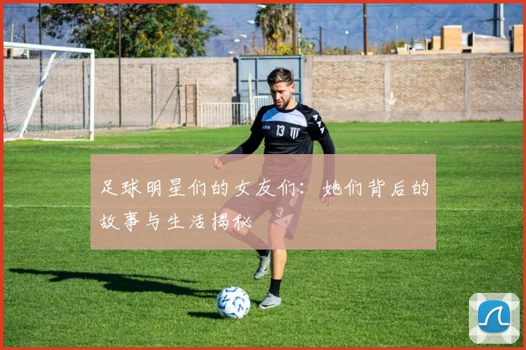 足球明星们的女友们：她们背后的故事与生活揭秘