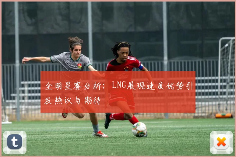全明星赛分析：LNG展现速度优势引发热议与期待