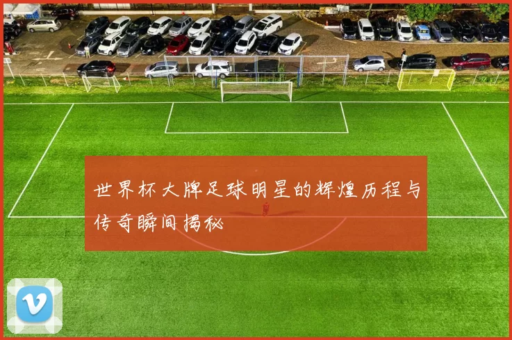 世界杯大牌足球明星的辉煌历程与传奇瞬间揭秘