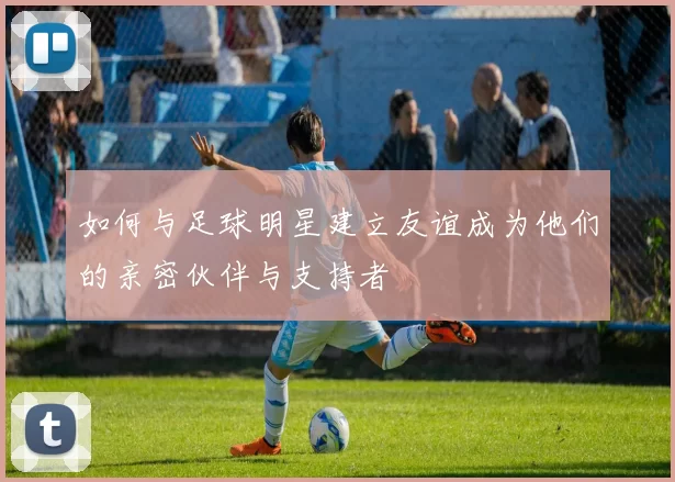 如何与足球明星建立友谊成为他们的亲密伙伴与支持者