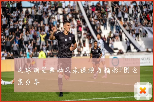 足球明星舞动风采视频与精彩P图合集分享