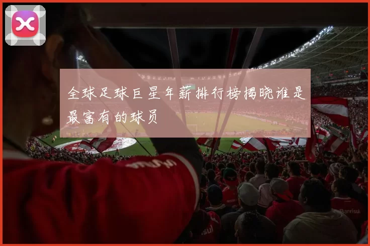 全球足球巨星年薪排行榜揭晓谁是最富有的球员