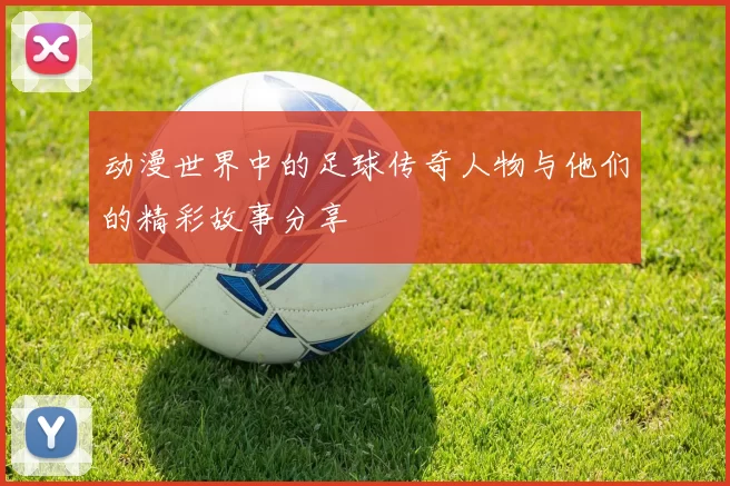 动漫世界中的足球传奇人物与他们的精彩故事分享