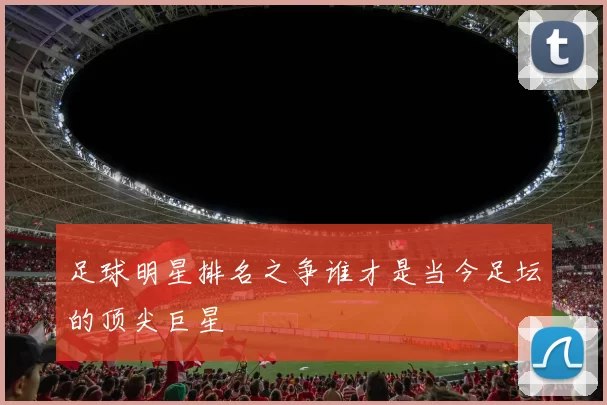 足球明星排名之争谁才是当今足坛的顶尖巨星