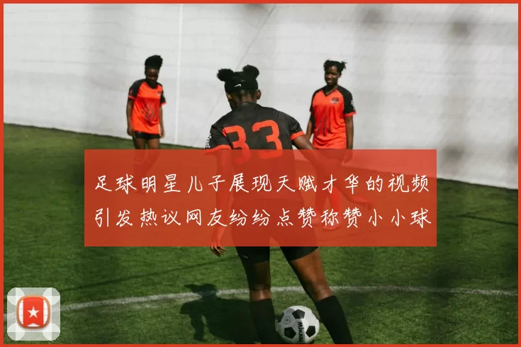 足球明星儿子展现天赋才华的视频引发热议网友纷纷点赞称赞小小球星潜力无限