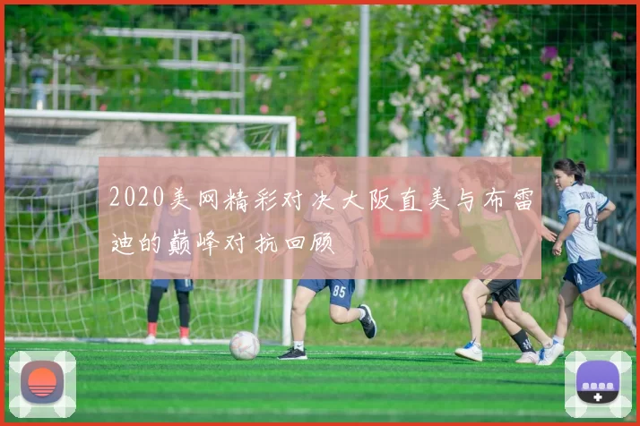 2020美网精彩对决大阪直美与布雷迪的巅峰对抗回顾