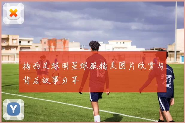 梅西足球明星球服精美图片欣赏与背后故事分享