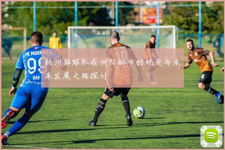 杭州排球队在洲际杯中的蜕变与未来发展之路探讨