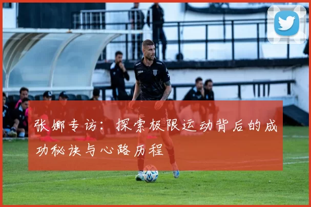 张娜专访：探索极限运动背后的成功秘诀与心路历程