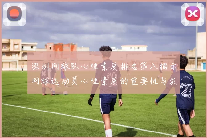 深圳网球队心理素质排名第八揭示网球运动员心理素质的重要性与发展潜力