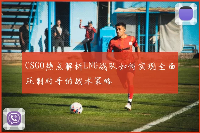 CSGO热点解析LNG战队如何实现全面压制对手的战术策略
