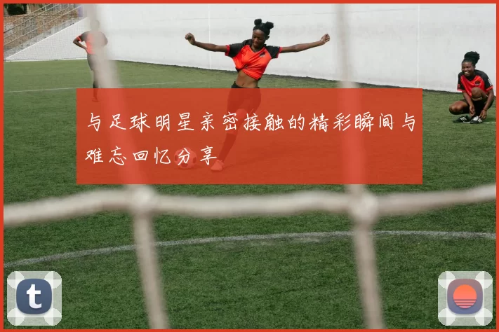 与足球明星亲密接触的精彩瞬间与难忘回忆分享
