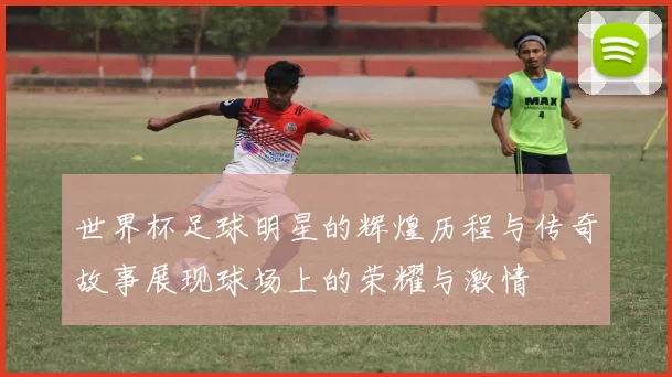世界杯足球明星的辉煌历程与传奇故事展现球场上的荣耀与激情