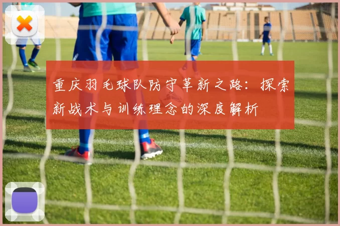 重庆羽毛球队防守革新之路：探索新战术与训练理念的深度解析