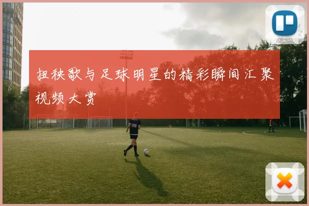 扭秧歌与足球明星的精彩瞬间汇聚视频大赏