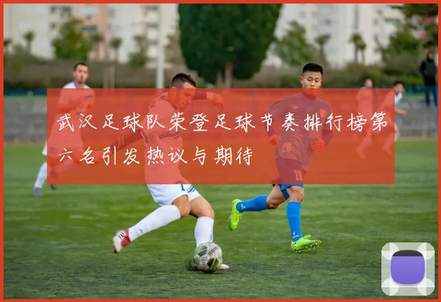 武汉足球队荣登足球节奏排行榜第六名引发热议与期待