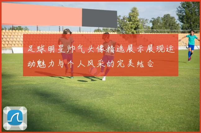 足球明星帅气头像精选展示展现运动魅力与个人风采的完美结合