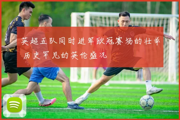 英超五队同时进军欧冠赛场的壮举 历史罕见的英伦盛况