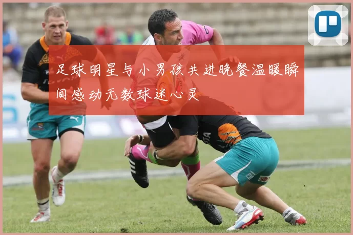 足球明星与小男孩共进晚餐温暖瞬间感动无数球迷心灵